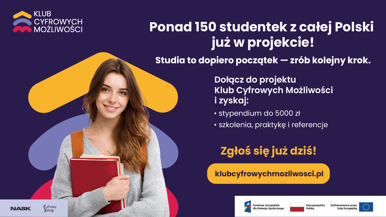 KLUB CYFROWYCH MOŻLIWOŚCI Ponad 150 studentek z całej Polski już w projekcie! Studia to dopiero początek - zrób kolejny krok. Dołącz do projektu Klub Cyfrowych Możliwości i zyskaj: • stypendium do 5000 zł • szkolenia, praktykę i referencje Zgłoś się już dziś! klubcyfrowychmozliwosci.pl NASK Cyfrowy Dialog Fundusze Europejskie dla Rozwoju Społecznego Rzeczpospolita Polska Dofinansowane przez Unię Europejską.